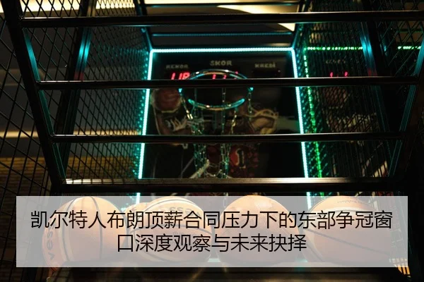 凯尔特人布朗顶薪合同压力下的东部争冠窗口深度观察与未来抉择